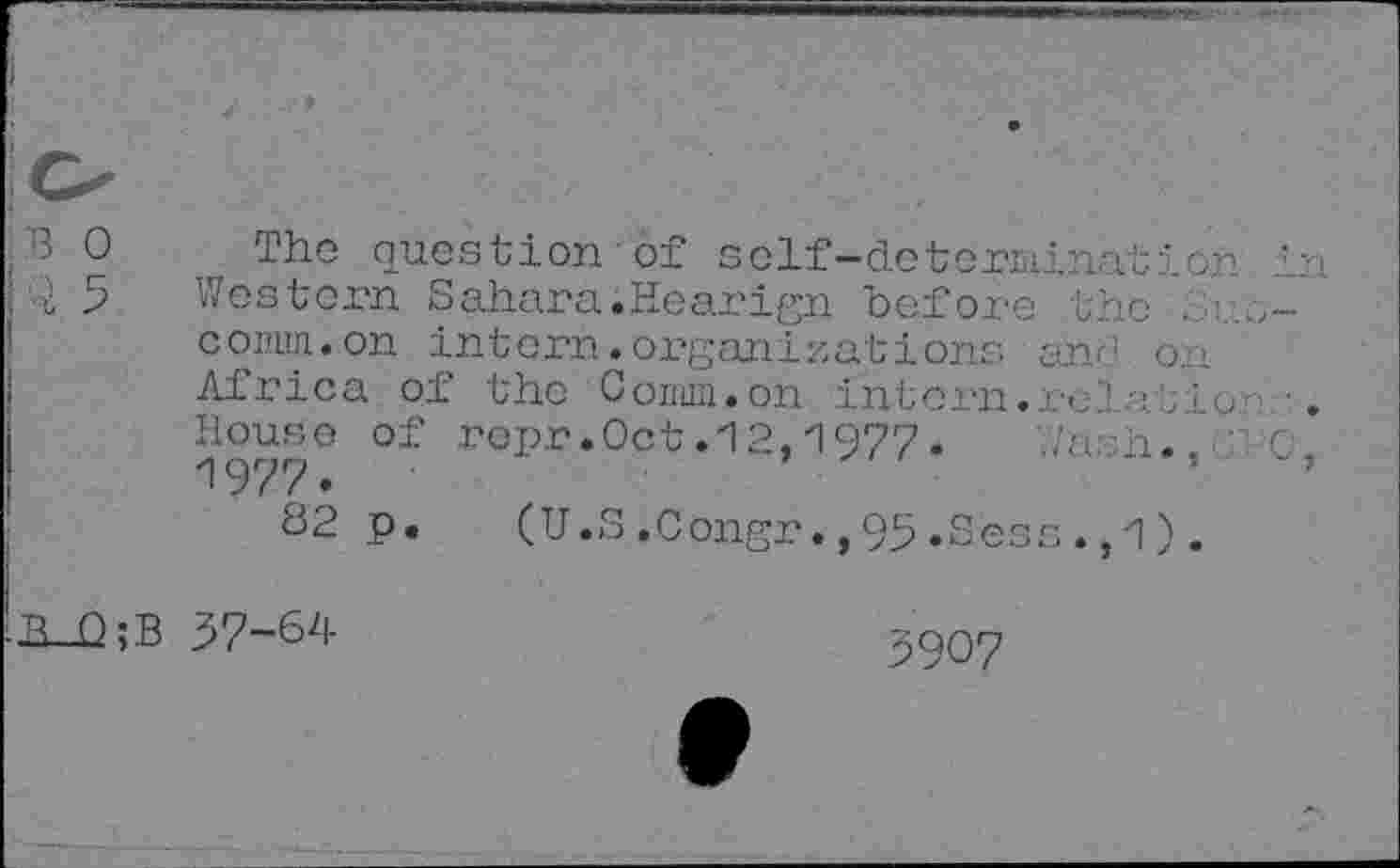 ﻿B 0 The question of self-determination in i 5 Western Sahara.Hearign before the .
comm.on intern.organizations and on
Africa of the Conun. on intern, rd at io •.
House of ropr.Oct.12,1977.	0,
1977.
82 p.	(U.S.Congr.,95.Sees.,1).
h_Q;B 57-64
5907